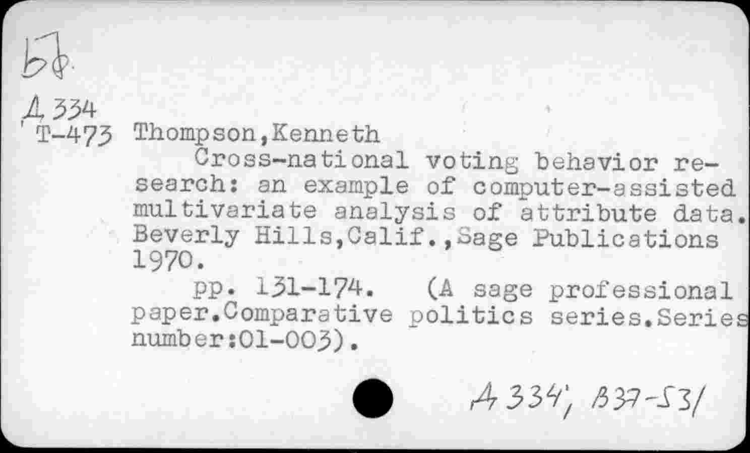 ﻿A
T-473
Thompson,Kenneth
Cross-national voting behavior research: an example of computer-assisted multivariate analysis of attribute data. Beverly Hills,Calif.,Sage Publications 1970.
pp. 131-17^. (A sage professional paper.Comparative politics series.Series number :O1-OO,5).
A3W. nyi-^l